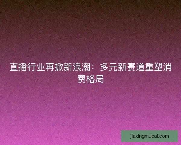 直播行业再掀新浪潮：多元新赛道重塑消费格局
