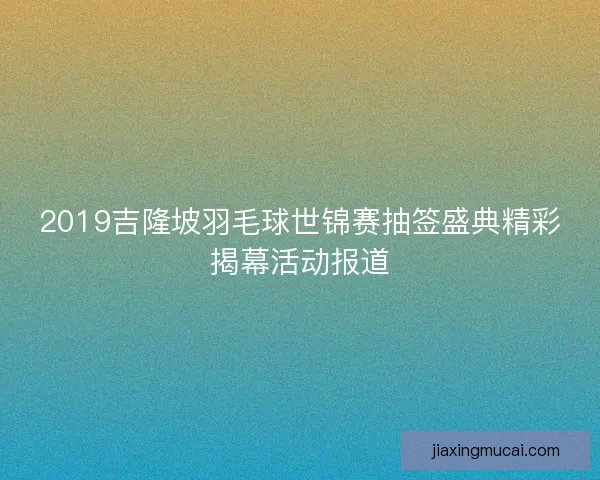 2019吉隆坡羽毛球世锦赛抽签盛典精彩揭幕活动报道