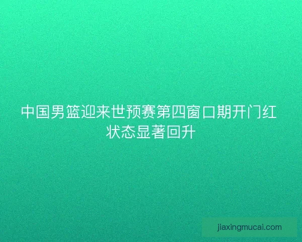 中国男篮迎来世预赛第四窗口期开门红 状态显著回升 中国男篮迎来世预赛第四窗口期开门红 状态显著回升