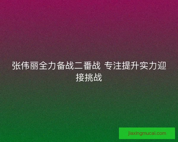 张伟丽全力备战二番战 专注提升实力迎接挑战