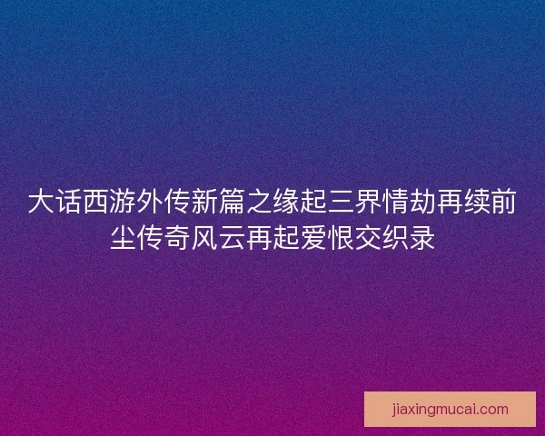 大话西游外传新篇之缘起三界情劫再续前尘传奇风云再起爱恨交织录