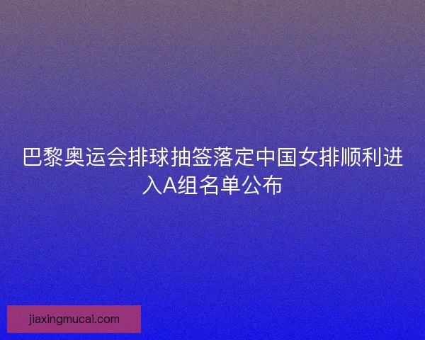 巴黎奥运会排球抽签落定中国女排顺利进入A组名单公布