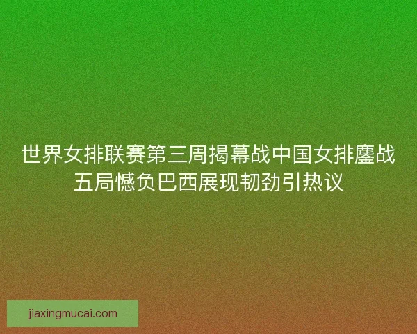 世界女排联赛第三周揭幕战中国女排鏖战五局憾负巴西展现韧劲引热议