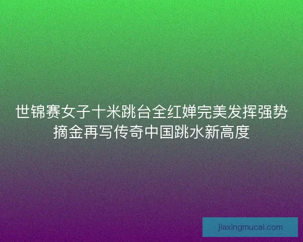 世锦赛女子十米跳台全红婵完美发挥强势摘金再写传奇中国跳水新高度