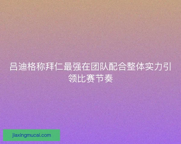 吕迪格称拜仁最强在团队配合整体实力引领比赛节奏 吕迪格称拜仁最强在团队配合整体实力引领比赛节奏