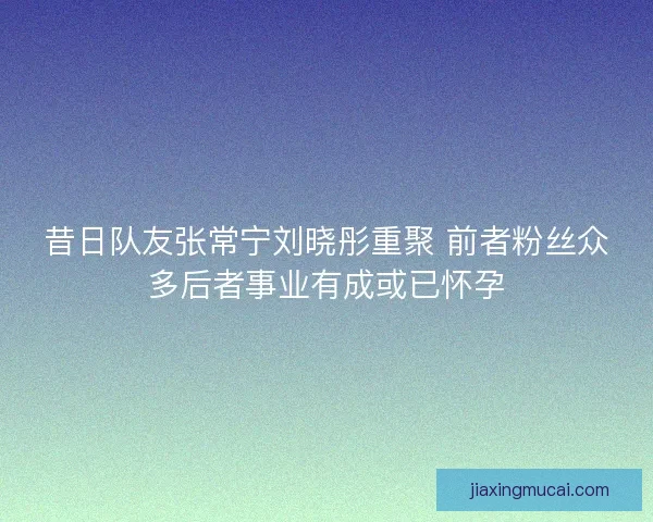 昔日队友张常宁刘晓彤重聚 前者粉丝众多后者事业有成或已怀孕