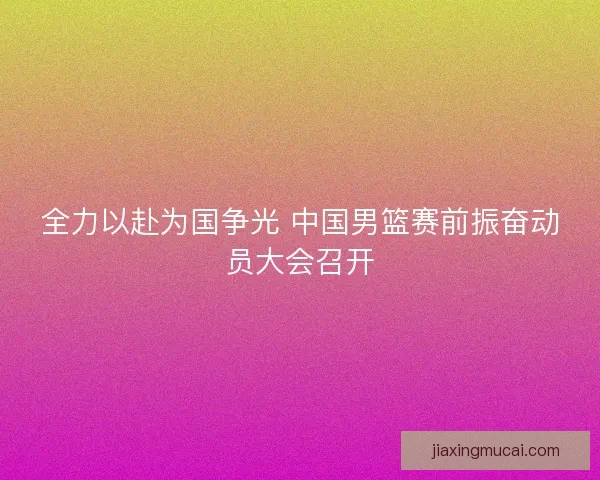 全力以赴为国争光 中国男篮赛前振奋动员大会召开 全力以赴为国争光 中国男篮赛前振奋动员大会召开