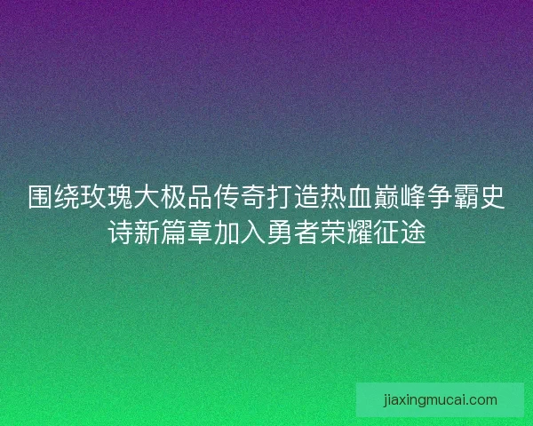 围绕玫瑰大极品传奇打造热血巅峰争霸史诗新篇章加入勇者荣耀征途 围绕玫瑰大极品传奇打造热血巅峰争霸史诗新篇章加入勇者荣耀征途