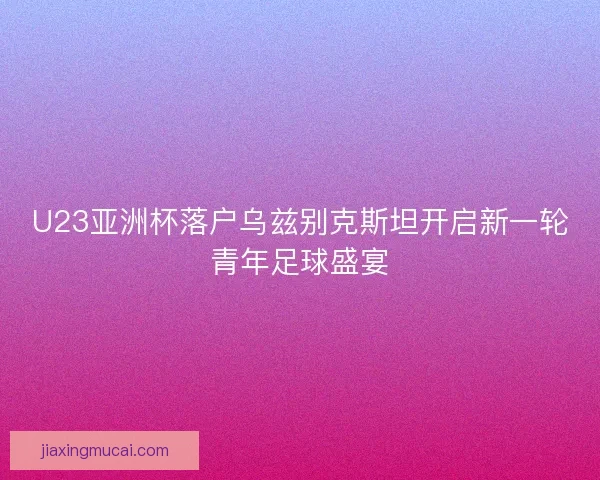 U23亚洲杯落户乌兹别克斯坦开启新一轮青年足球盛宴 U23亚洲杯落户乌兹别克斯坦开启新一轮青年足球盛宴