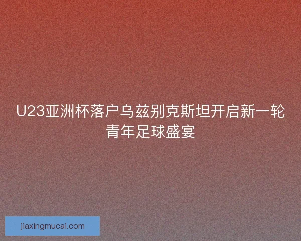 U23亚洲杯落户乌兹别克斯坦开启新一轮青年足球盛宴