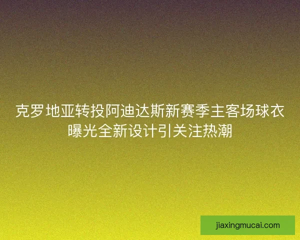 克罗地亚转投阿迪达斯新赛季主客场球衣曝光全新设计引关注热潮